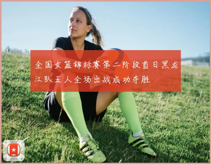 全国女篮锦标赛第二阶段首日黑龙江队五人全场出战成功夺胜