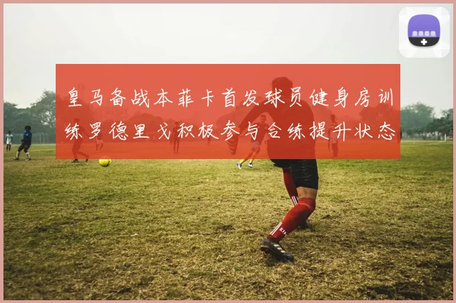 皇马备战本菲卡首发球员健身房训练罗德里戈积极参与合练提升状态