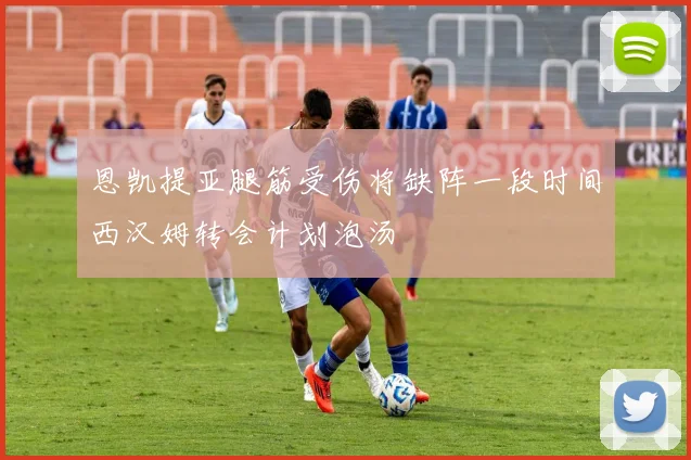 恩凯提亚腿筋受伤将缺阵一段时间西汉姆转会计划泡汤