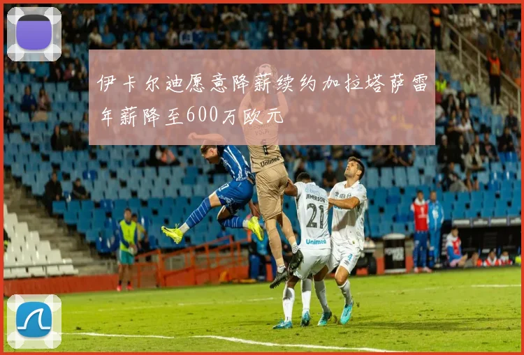 伊卡尔迪愿意降薪续约加拉塔萨雷年薪降至600万欧元