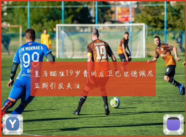 皇马瞄准19岁青训后卫巴尔德佩尼亚斯引发关注