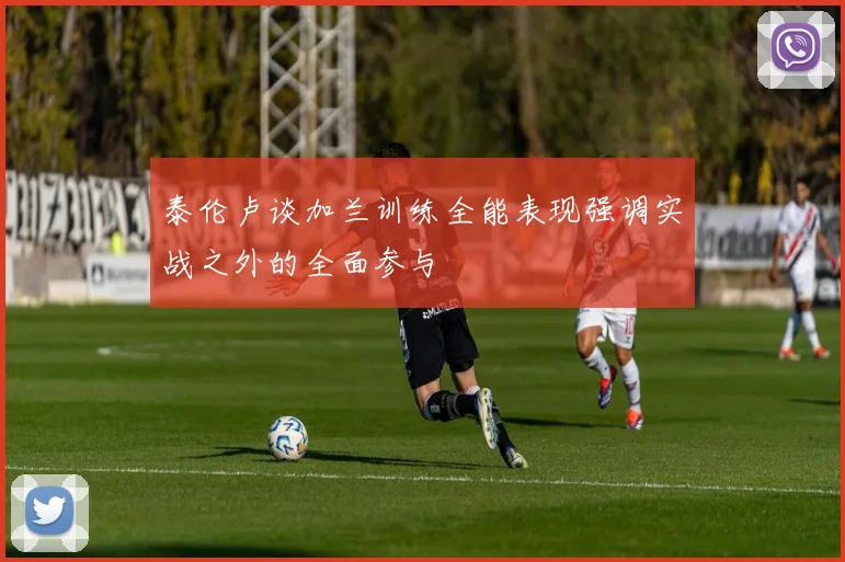 泰伦卢谈加兰训练全能表现强调实战之外的全面参与