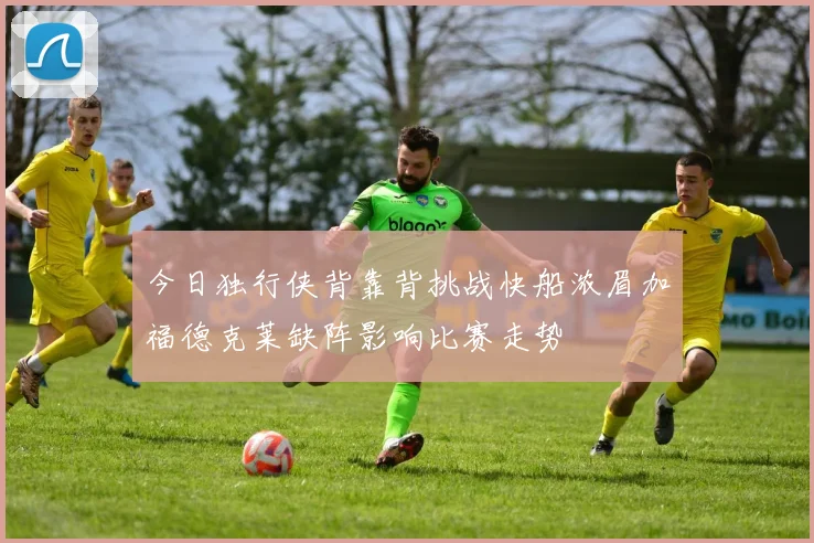 今日独行侠背靠背挑战快船浓眉加福德克莱缺阵影响比赛走势