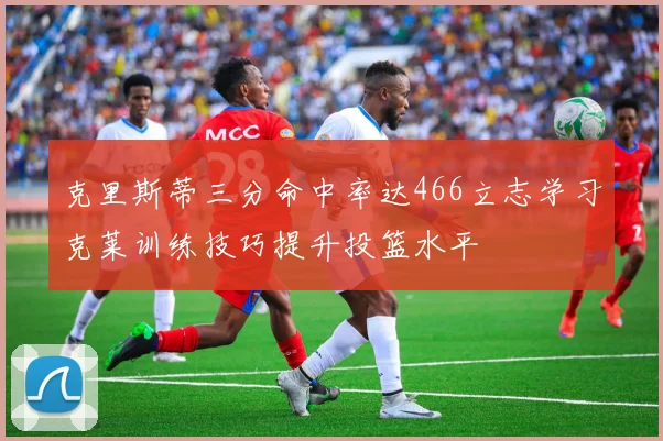 克里斯蒂三分命中率达466立志学习克莱训练技巧提升投篮水平
