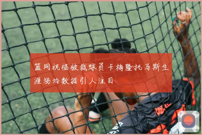 篮网祝福被裁球员卡梅隆托马斯生涯场均数据引人注目