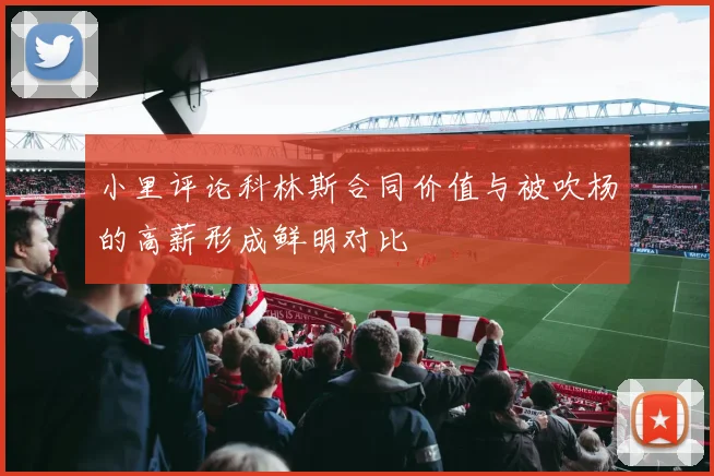 小里评论科林斯合同价值与被吹杨的高薪形成鲜明对比
