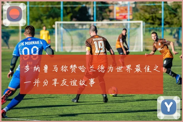 多纳鲁马称赞哈兰德为世界最佳之一并分享友谊故事