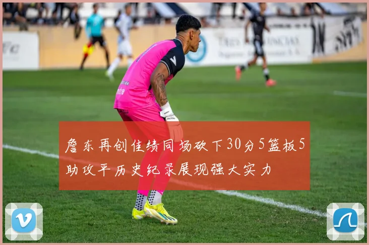 詹东再创佳绩同场砍下30分5篮板5助攻平历史纪录展现强大实力
