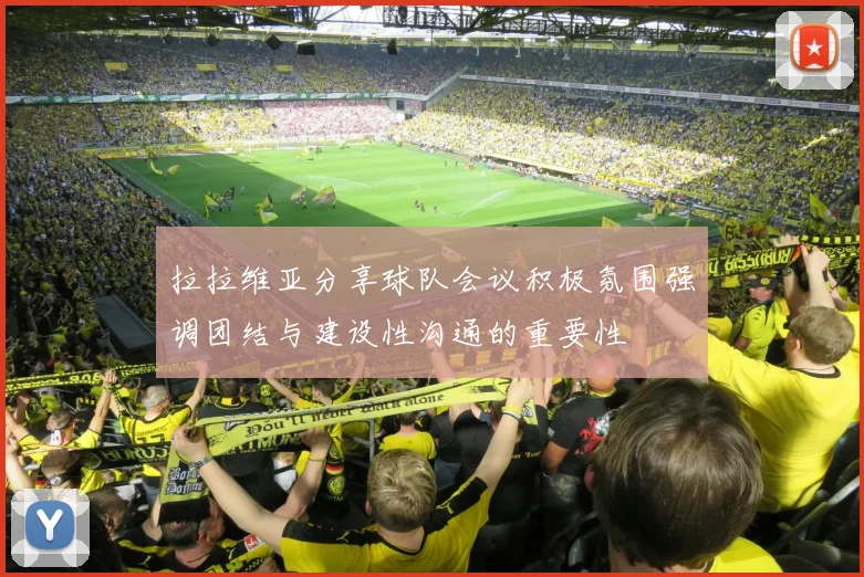 拉拉维亚分享球队会议积极氛围强调团结与建设性沟通的重要性