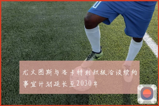 尤文图斯与洛卡特利积极洽谈续约事宜计划延长至2030年