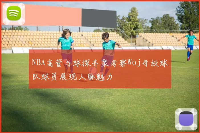 NBA高管与球探齐聚考察Woj母校球队球员展现人脉魅力
