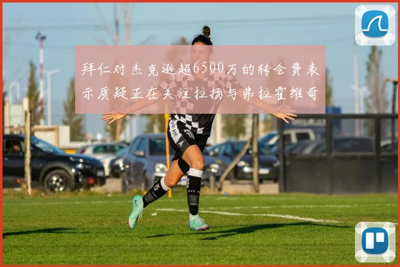 拜仁对杰克逊超6500万的转会费表示质疑正在关注拉扬与弗拉霍维奇