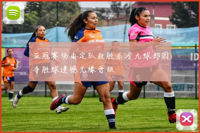 亚冠赛场南定队狂胜东方九球却因净胜球遗憾无缘晋级