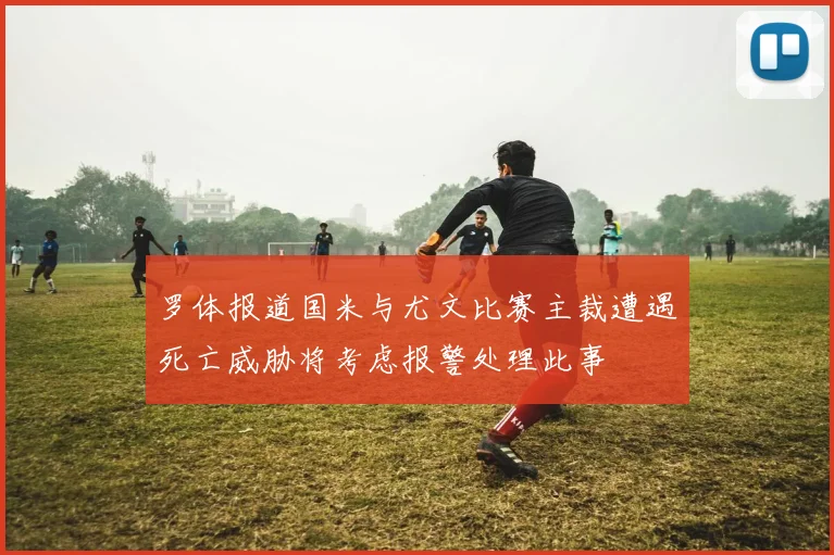 罗体报道国米与尤文比赛主裁遭遇死亡威胁将考虑报警处理此事