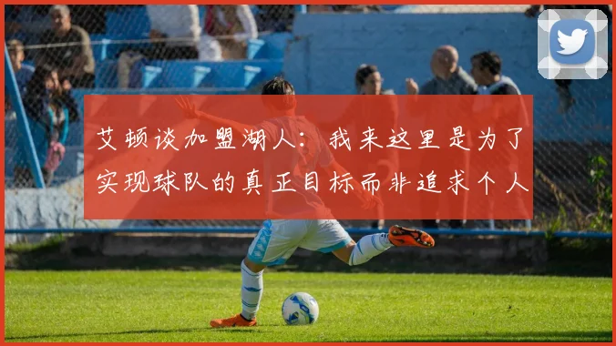 艾顿谈加盟湖人：我来这里是为了实现球队的真正目标而非追求个人数据
