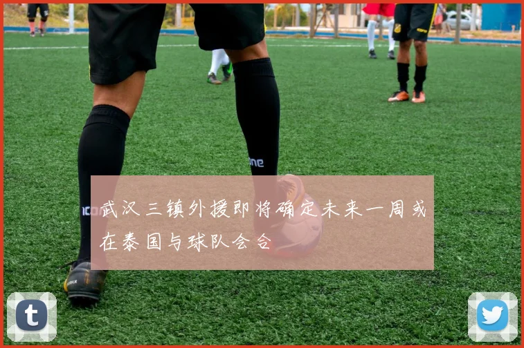 武汉三镇外援即将确定未来一周或在泰国与球队会合