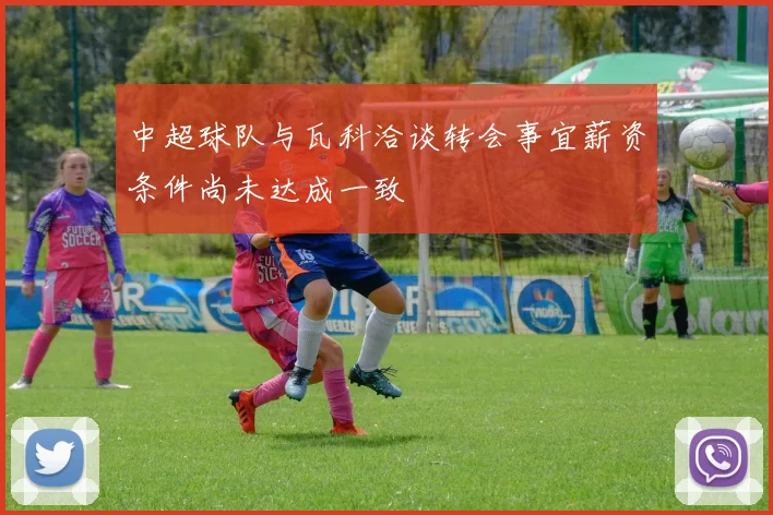中超球队与瓦科洽谈转会事宜薪资条件尚未达成一致
