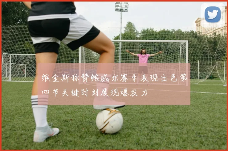 维金斯称赞鲍威尔赛季表现出色第四节关键时刻展现爆发力