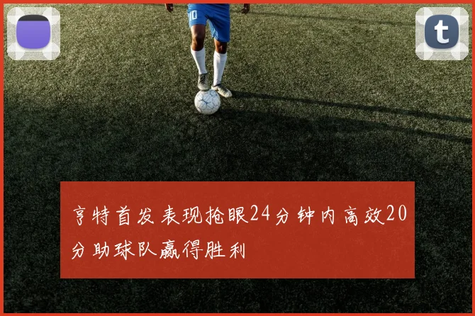 亨特首发表现抢眼24分钟内高效20分助球队赢得胜利