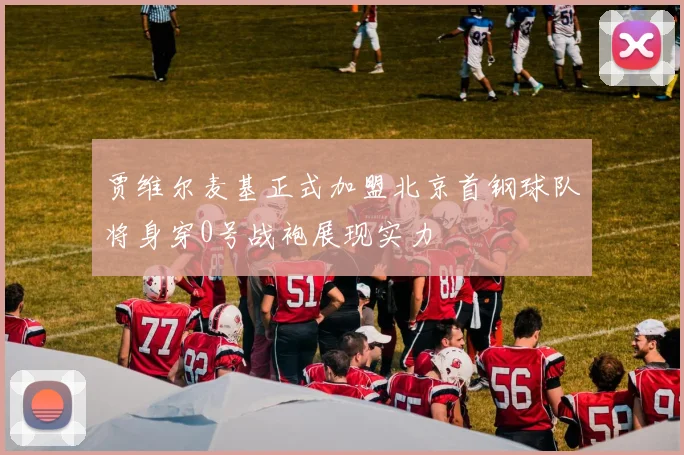 贾维尔麦基正式加盟北京首钢球队将身穿0号战袍展现实力