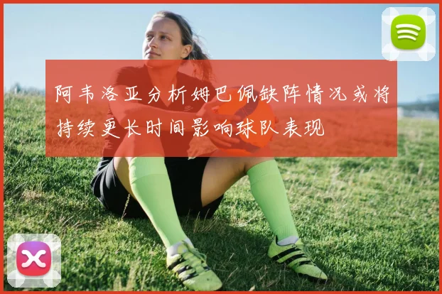 阿韦洛亚分析姆巴佩缺阵情况或将持续更长时间影响球队表现