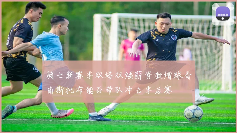 骑士新赛季双塔双矮薪资激增球哥南斯托布能否带队冲击季后赛