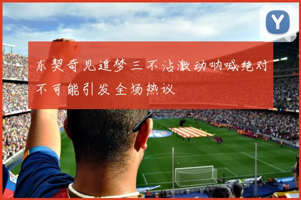 东契奇见追梦三不沾激动呐喊绝对不可能引发全场热议