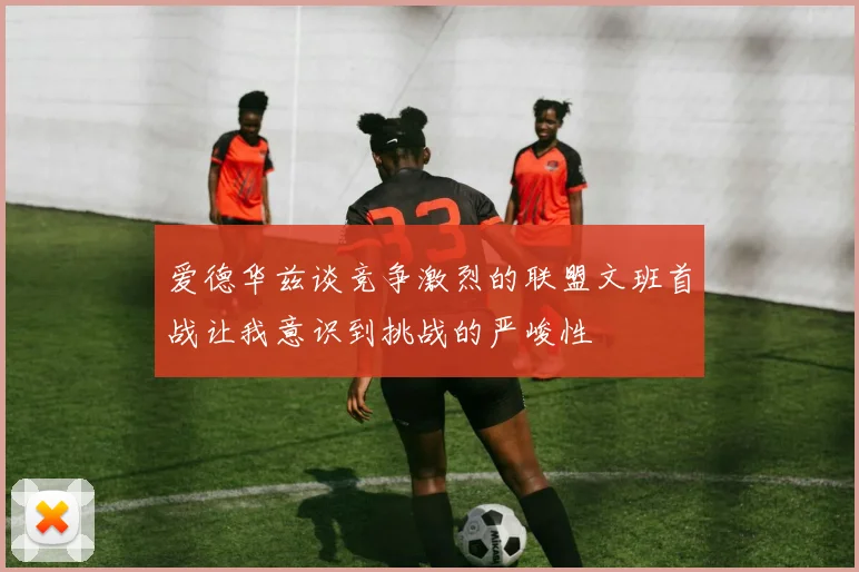 爱德华兹谈竞争激烈的联盟文班首战让我意识到挑战的严峻性