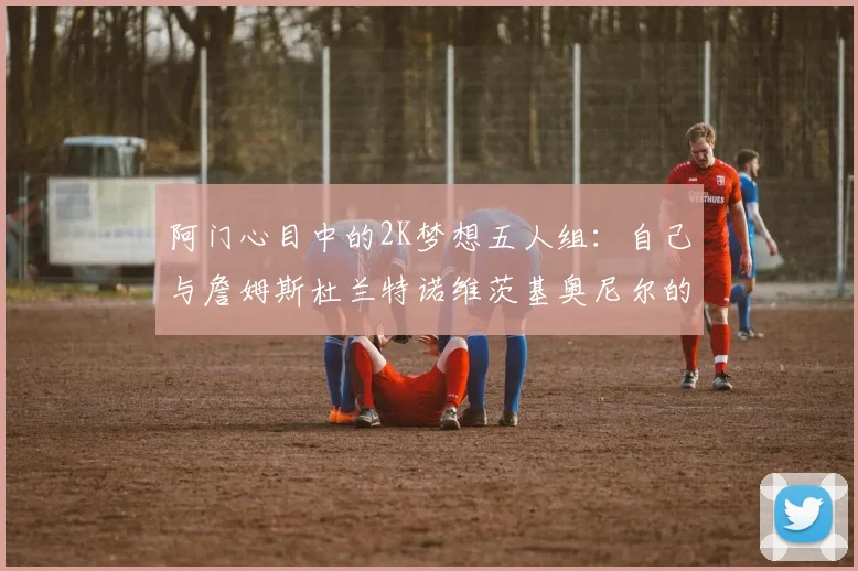 阿门心目中的2K梦想五人组：自己与詹姆斯杜兰特诺维茨基奥尼尔的传奇组合