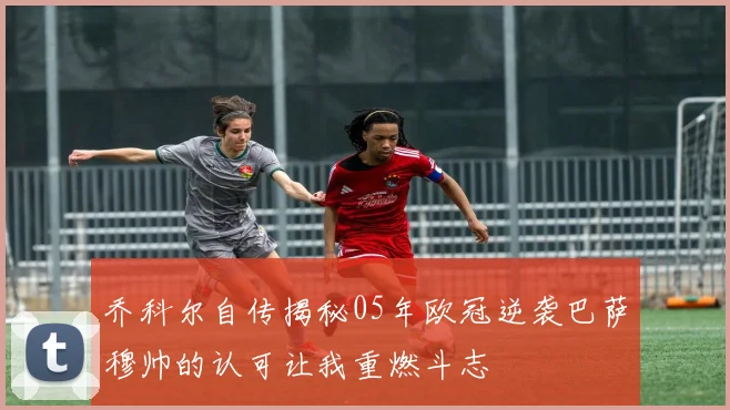 乔科尔自传揭秘05年欧冠逆袭巴萨穆帅的认可让我重燃斗志